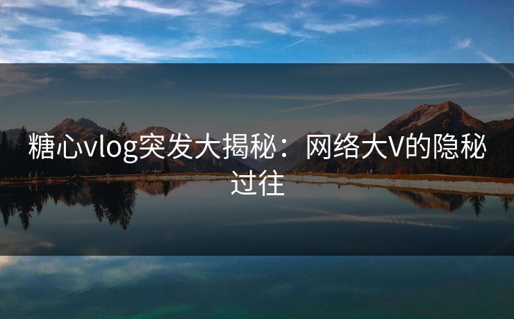 糖心vlog突发大揭秘：网络大V的隐秘过往