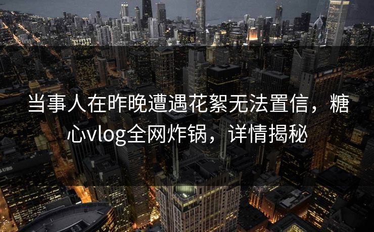 当事人在昨晚遭遇花絮无法置信，糖心vlog全网炸锅，详情揭秘