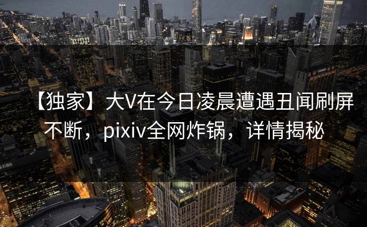 【独家】大V在今日凌晨遭遇丑闻刷屏不断，pixiv全网炸锅，详情揭秘