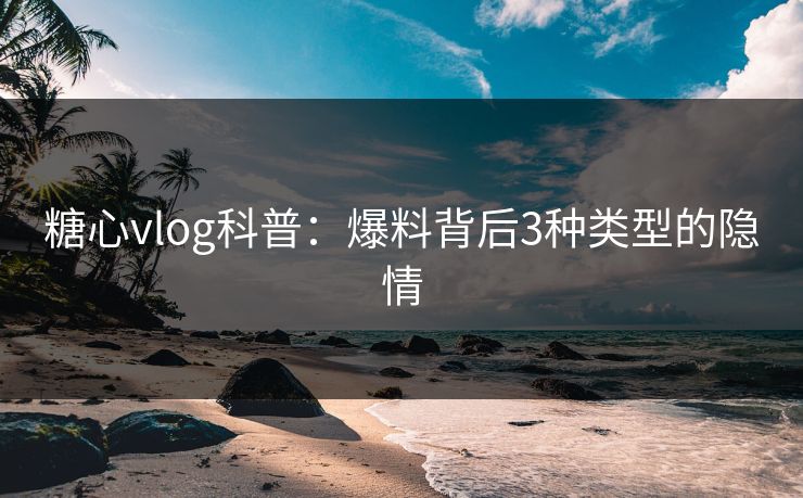 糖心vlog科普：爆料背后3种类型的隐情