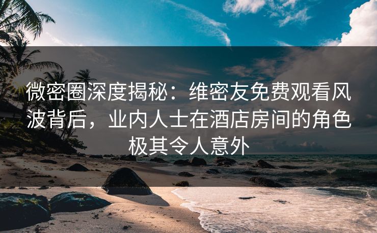 微密圈深度揭秘：维密友免费观看风波背后，业内人士在酒店房间的角色极其令人意外
