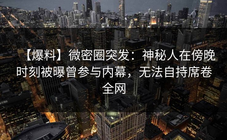 【爆料】微密圈突发：神秘人在傍晚时刻被曝曾参与内幕，无法自持席卷全网