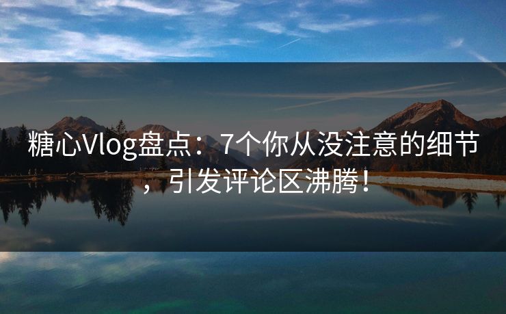 糖心Vlog盘点：7个你从没注意的细节，引发评论区沸腾！