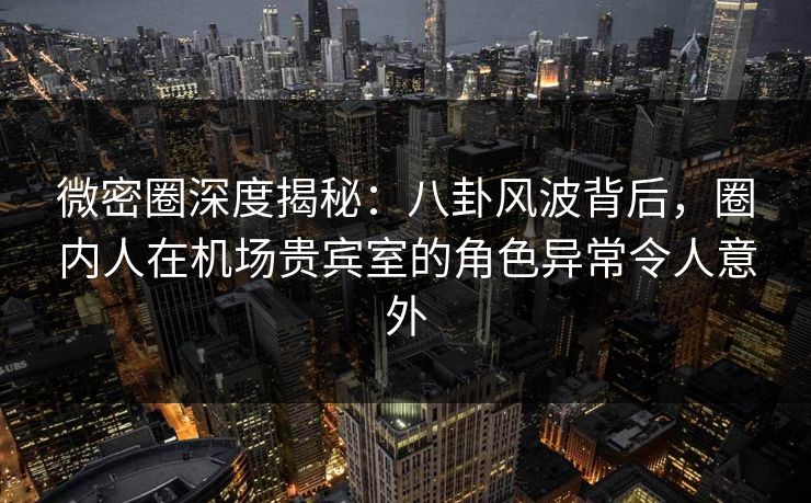 微密圈深度揭秘：八卦风波背后，圈内人在机场贵宾室的角色异常令人意外