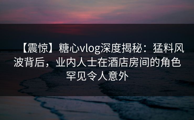 【震惊】糖心vlog深度揭秘：猛料风波背后，业内人士在酒店房间的角色罕见令人意外