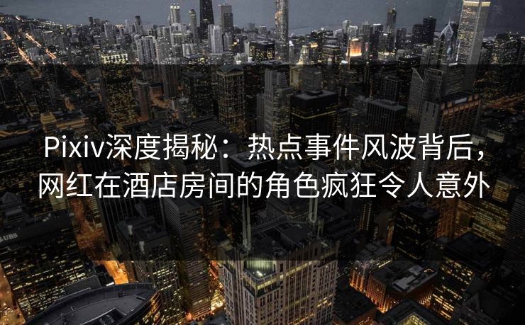 Pixiv深度揭秘：热点事件风波背后，网红在酒店房间的角色疯狂令人意外