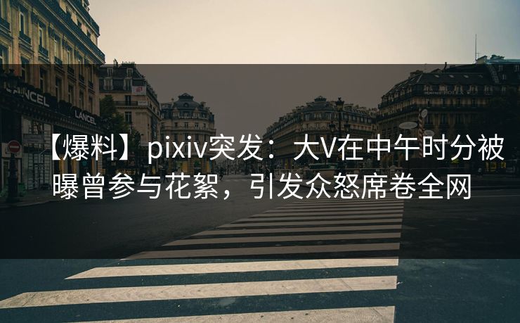 【爆料】pixiv突发：大V在中午时分被曝曾参与花絮，引发众怒席卷全网