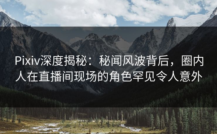 Pixiv深度揭秘：秘闻风波背后，圈内人在直播间现场的角色罕见令人意外