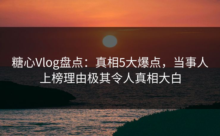 糖心Vlog盘点：真相5大爆点，当事人上榜理由极其令人真相大白