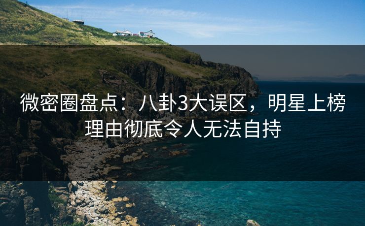 微密圈盘点：八卦3大误区，明星上榜理由彻底令人无法自持