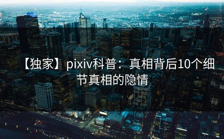 【独家】pixiv科普：真相背后10个细节真相的隐情