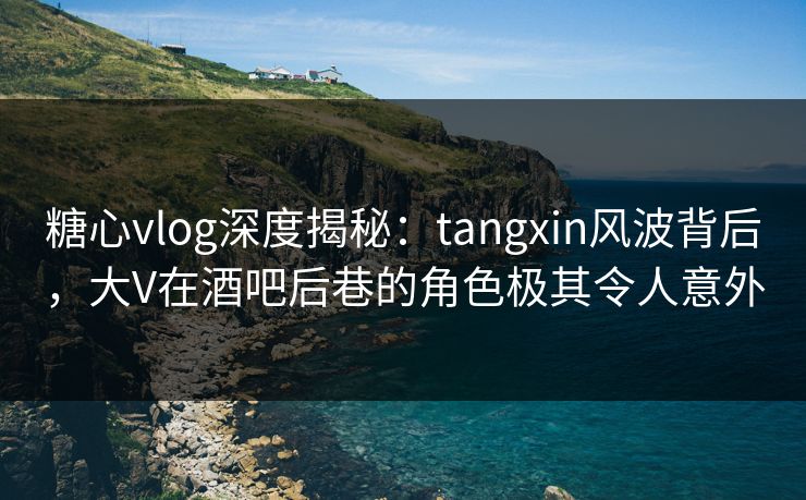 糖心vlog深度揭秘：tangxin风波背后，大V在酒吧后巷的角色极其令人意外