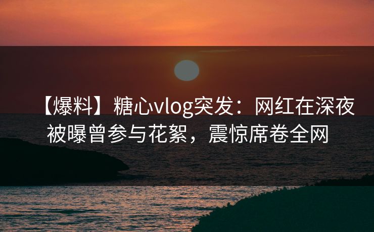 【爆料】糖心vlog突发：网红在深夜被曝曾参与花絮，震惊席卷全网