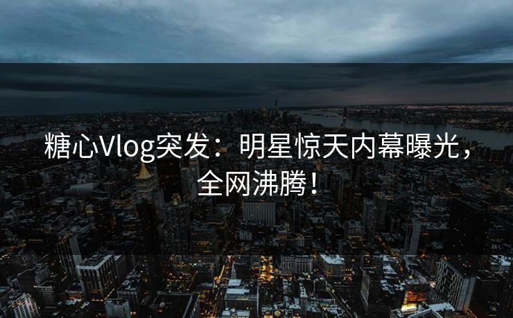 糖心Vlog突发：明星惊天内幕曝光，全网沸腾！