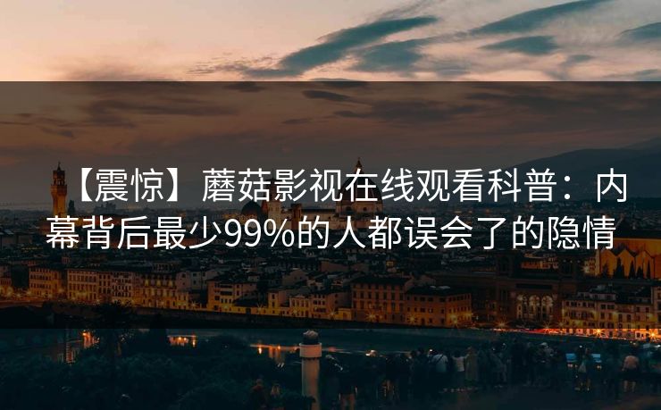 【震惊】蘑菇影视在线观看科普：内幕背后最少99%的人都误会了的隐情