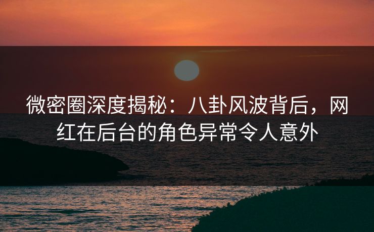 微密圈深度揭秘：八卦风波背后，网红在后台的角色异常令人意外