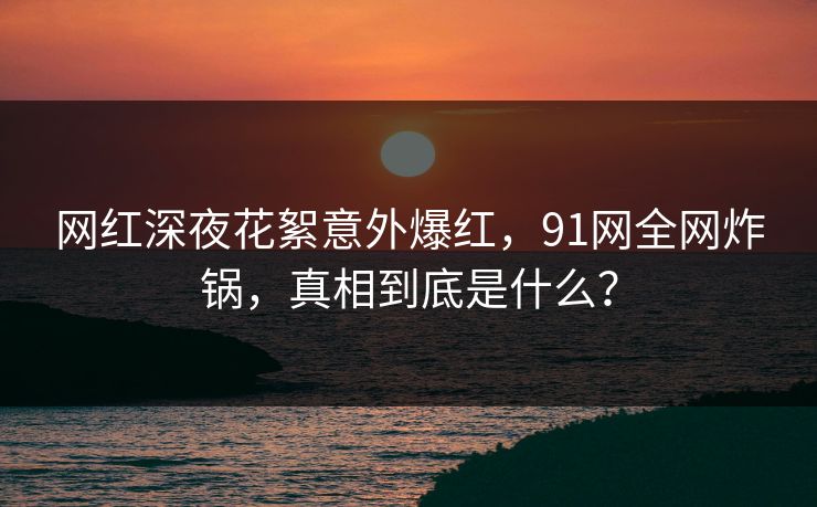 网红深夜花絮意外爆红，91网全网炸锅，真相到底是什么？