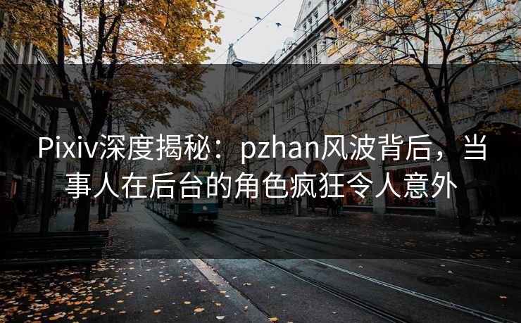 Pixiv深度揭秘：pzhan风波背后，当事人在后台的角色疯狂令人意外