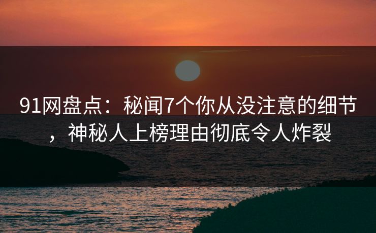 91网盘点：秘闻7个你从没注意的细节，神秘人上榜理由彻底令人炸裂