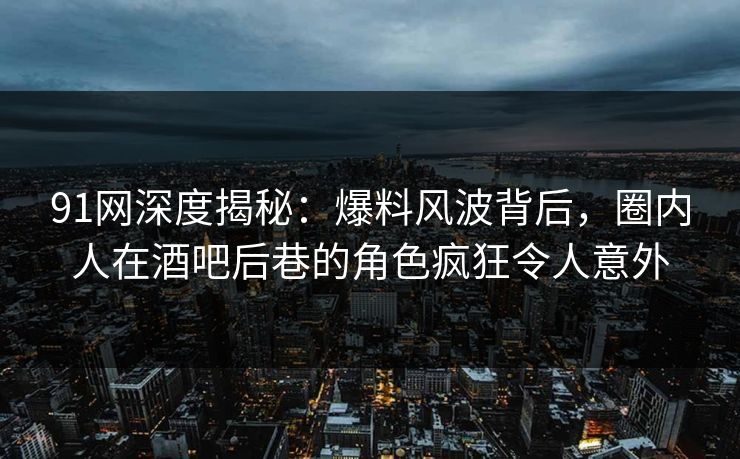 91网深度揭秘：爆料风波背后，圈内人在酒吧后巷的角色疯狂令人意外