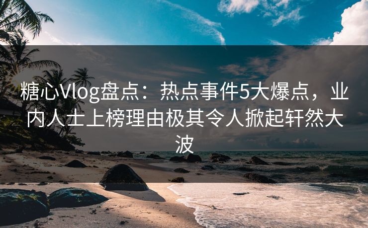 糖心Vlog盘点：热点事件5大爆点，业内人士上榜理由极其令人掀起轩然大波