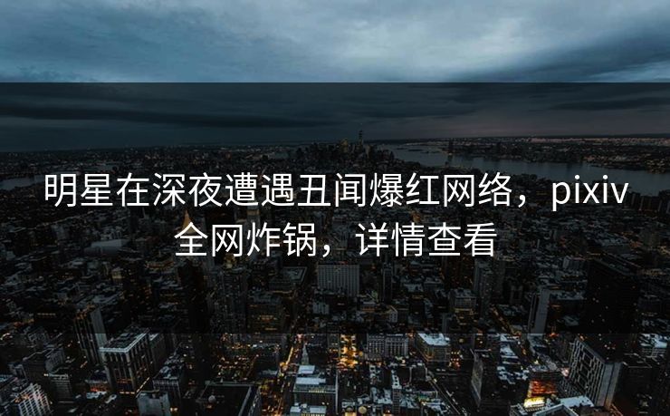 明星在深夜遭遇丑闻爆红网络，pixiv全网炸锅，详情查看