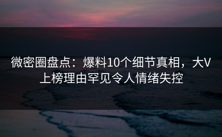 微密圈盘点：爆料10个细节真相，大V上榜理由罕见令人情绪失控