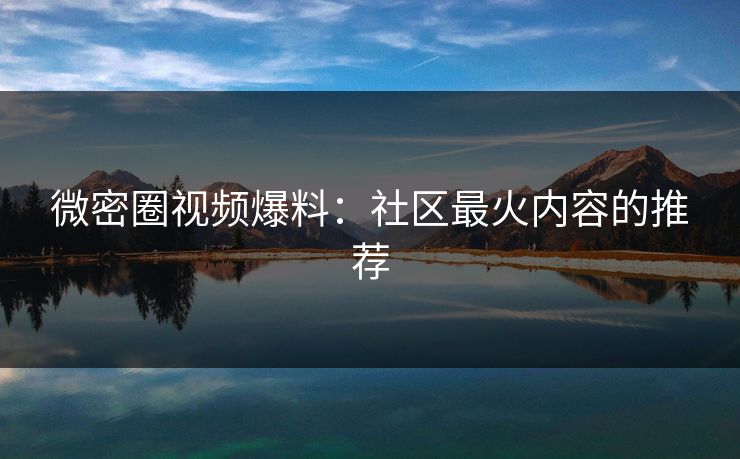 微密圈视频爆料：社区最火内容的推荐