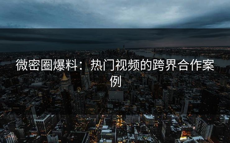 微密圈爆料：热门视频的跨界合作案例
