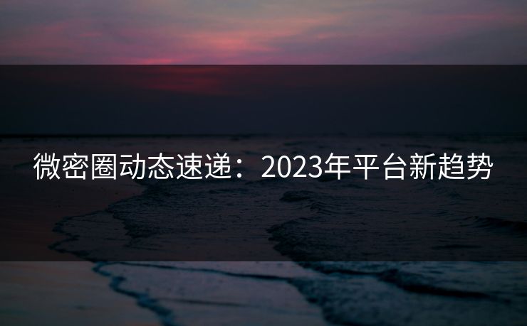 微密圈动态速递：2023年平台新趋势