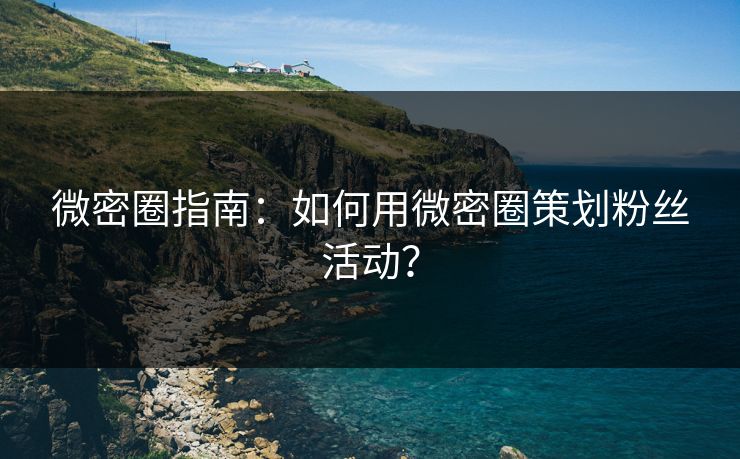 微密圈指南：如何用微密圈策划粉丝活动？