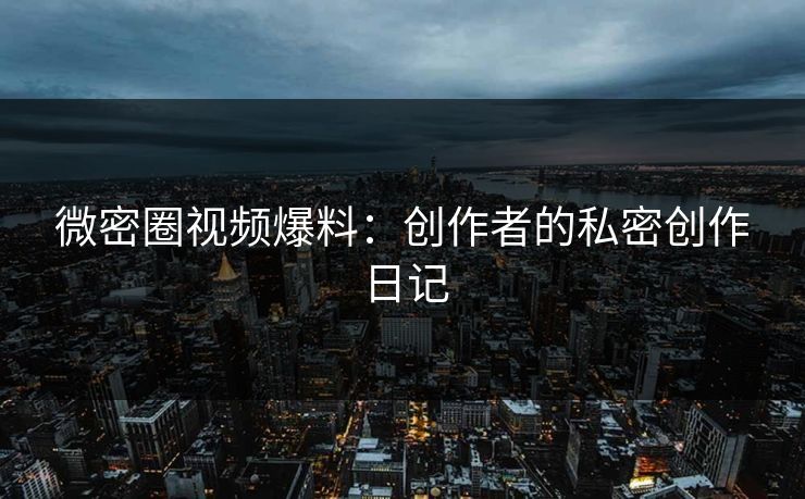 微密圈视频爆料：创作者的私密创作日记