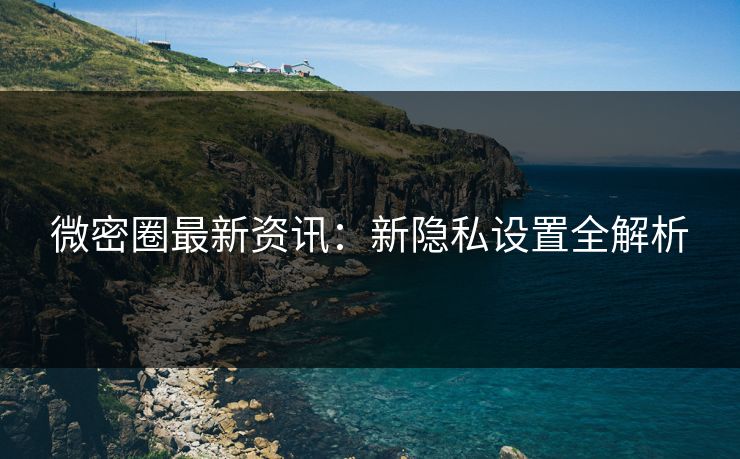微密圈最新资讯:新隐私设置全解析