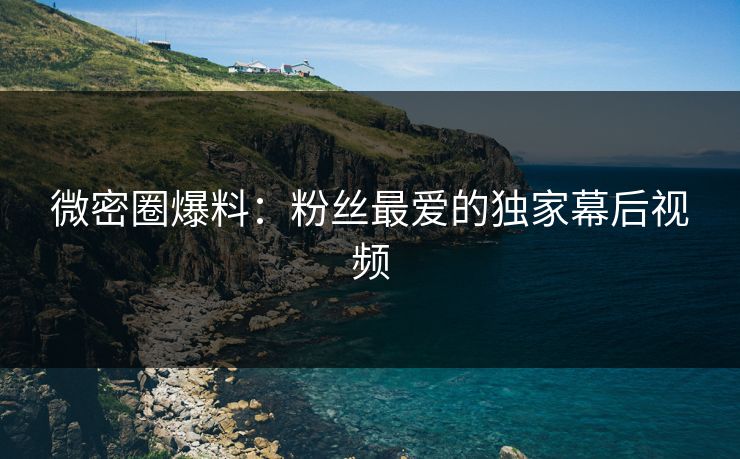 微密圈爆料：粉丝最爱的独家幕后视频