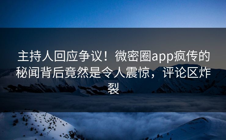 主持人回应争议！微密圈app疯传的秘闻背后竟然是令人震惊，评论区炸裂
