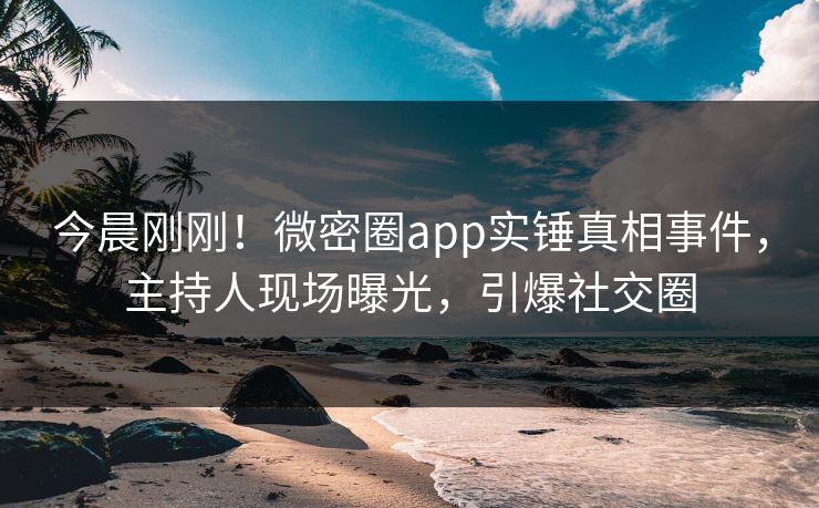 今晨刚刚！微密圈app实锤真相事件，主持人现场曝光，引爆社交圈