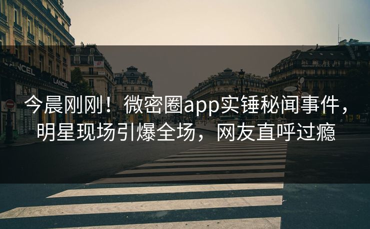 今晨刚刚！微密圈app实锤秘闻事件，明星现场引爆全场，网友直呼过瘾