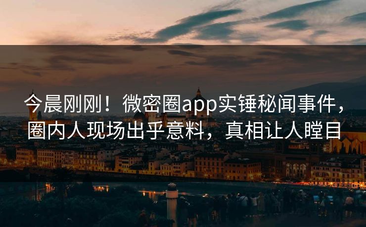 今晨刚刚！微密圈app实锤秘闻事件，圈内人现场出乎意料，真相让人瞠目
