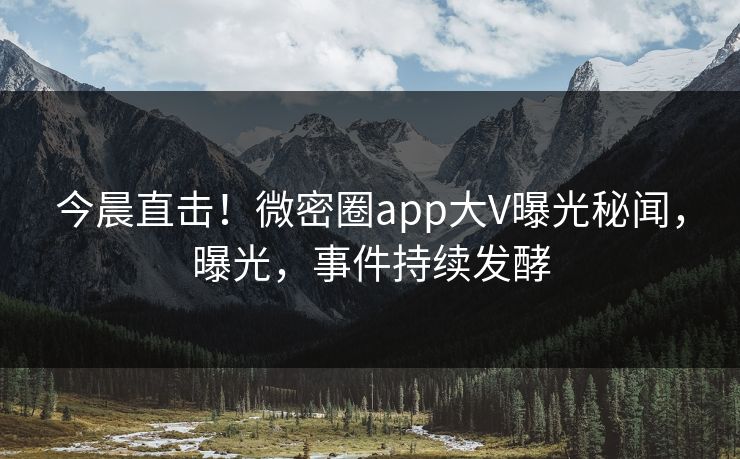 今晨直击！微密圈app大V曝光秘闻，曝光，事件持续发酵