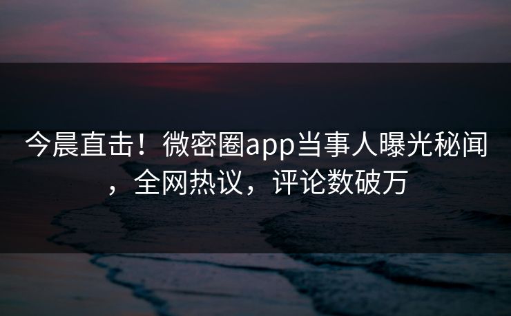 今晨直击！微密圈app当事人曝光秘闻，全网热议，评论数破万