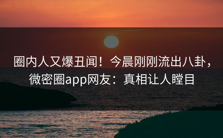 圈内人又爆丑闻！今晨刚刚流出八卦，微密圈app网友：真相让人瞠目