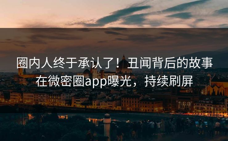 圈内人终于承认了！丑闻背后的故事在微密圈app曝光，持续刷屏