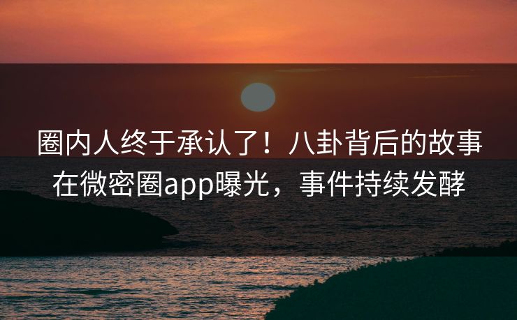 圈内人终于承认了！八卦背后的故事在微密圈app曝光，事件持续发酵