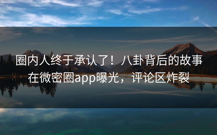 圈内人终于承认了！八卦背后的故事在微密圈app曝光，评论区炸裂