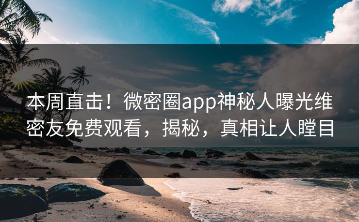本周直击！微密圈app神秘人曝光维密友免费观看，揭秘，真相让人瞠目