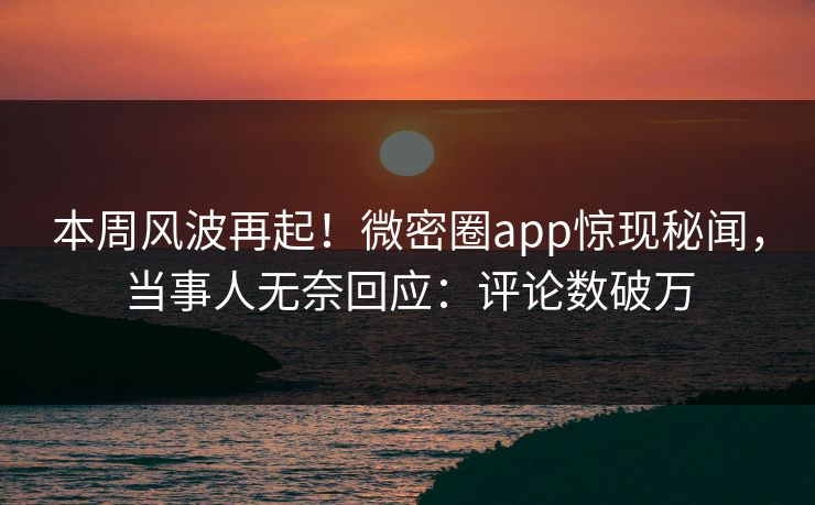 本周风波再起！微密圈app惊现秘闻，当事人无奈回应：评论数破万
