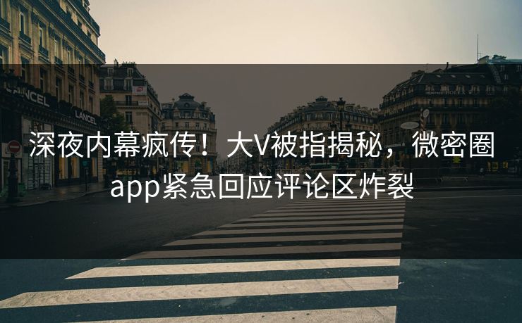 深夜内幕疯传！大V被指揭秘，微密圈app紧急回应评论区炸裂