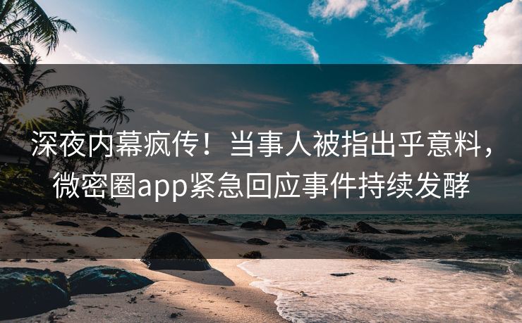 深夜内幕疯传！当事人被指出乎意料，微密圈app紧急回应事件持续发酵