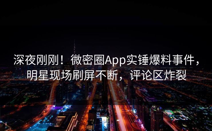 深夜刚刚！微密圈App实锤爆料事件，明星现场刷屏不断，评论区炸裂