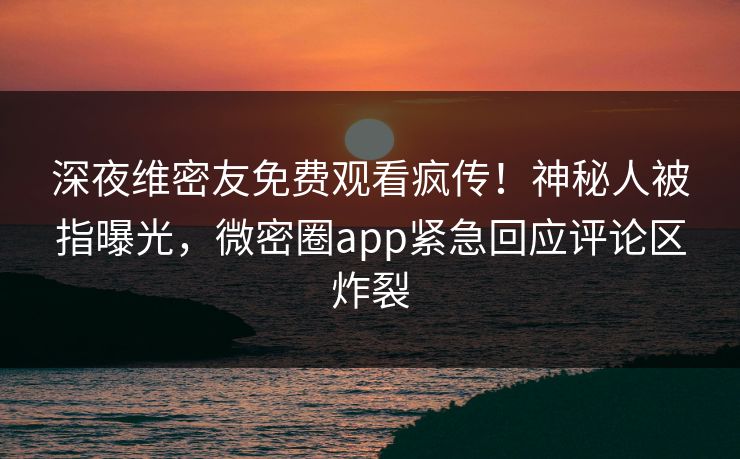 深夜维密友免费观看疯传！神秘人被指曝光，微密圈app紧急回应评论区炸裂